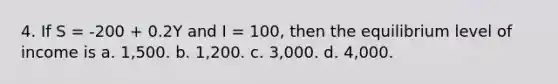 4. If S = -200 + 0.2Y and I = 100, then the equilibrium level of income is a. 1,500. b. 1,200. c. 3,000. d. 4,000.