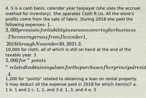 4. S is a cash basis, calendar year taxpayer (she uses the accrual method for inventory). She operates Cloth R Us. All the store's profits come from the sale of fabric. During 2018 she paid the following expenses: 1. 3,000 premium for liability insurance covering her business. The coverage runs from December 1, 2018 through November 30, 2021. 2.10,000 for cloth, all of which is still on hand at the end of the taxable year. 3. 2,000 for "points" related to obtaining a loan for the purchase of her principal residence. 4.1,200 for "points" related to obtaining a loan on rental property. S may deduct all the expense paid in 2018 for which item(s)? a. 1 b. 1 and 2 c. 1, 2, and 3 d. 1, 3, and 4 e. 3