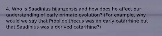 4. Who is Saadinius hijanzensis and how does he affect our understanding of early primate evolution? (For example, why would we say that Propliopithecus was an early catarrhine but that Saadinius was a derived catarrhine?)