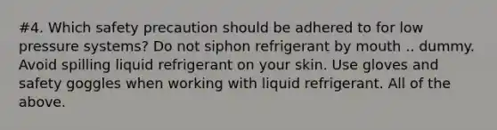 #4. Which safety precaution should be adhered to for low pressure systems? Do not siphon refrigerant by mouth .. dummy. Avoid spilling liquid refrigerant on your skin. Use gloves and safety goggles when working with liquid refrigerant. All of the above.