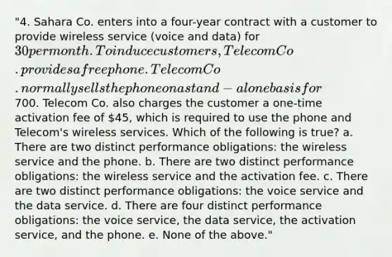 "4. Sahara Co. enters into a four-year contract with a customer to provide wireless service (voice and data) for 30 per month. To induce customers, Telecom Co. provides a free phone. Telecom Co. normally sells the phone on a stand-alone basis for700. Telecom Co. also charges the customer a one-time activation fee of 45, which is required to use the phone and Telecom's wireless services. Which of the following is true? a. There are two distinct performance obligations: the wireless service and the phone. b. There are two distinct performance obligations: the wireless service and the activation fee. c. There are two distinct performance obligations: the voice service and the data service. d. There are four distinct performance obligations: the voice service, the data service, the activation service, and the phone. e. None of the above."