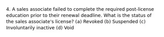 4. A sales associate failed to complete the required post-license education prior to their renewal deadline. What is the status of the sales associate's license? (a) Revoked (b) Suspended (c) Involuntarily inactive (d) Void