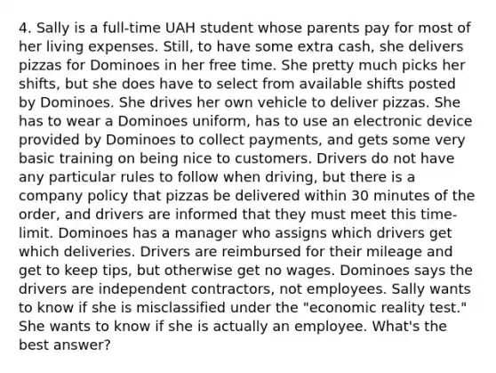 4. Sally is a full-time UAH student whose parents pay for most of her living expenses. Still, to have some extra cash, she delivers pizzas for Dominoes in her free time. She pretty much picks her shifts, but she does have to select from available shifts posted by Dominoes. She drives her own vehicle to deliver pizzas. She has to wear a Dominoes uniform, has to use an electronic device provided by Dominoes to collect payments, and gets some very basic training on being nice to customers. Drivers do not have any particular rules to follow when driving, but there is a company policy that pizzas be delivered within 30 minutes of the order, and drivers are informed that they must meet this time-limit. Dominoes has a manager who assigns which drivers get which deliveries. Drivers are reimbursed for their mileage and get to keep tips, but otherwise get no wages. Dominoes says the drivers are independent contractors, not employees. Sally wants to know if she is misclassified under the "economic reality test." She wants to know if she is actually an employee. What's the best answer?