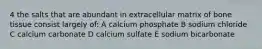 4 the salts that are abundant in extracellular matrix of bone tissue consist largely of: A calcium phosphate B sodium chloride C calcium carbonate D calcium sulfate E sodium bicarbonate