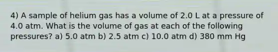 4) A sample of helium gas has a volume of 2.0 L at a pressure of 4.0 atm. What is the volume of gas at each of the following pressures? a) 5.0 atm b) 2.5 atm c) 10.0 atm d) 380 mm Hg