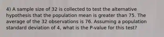 4) A sample size of 32 is collected to test the alternative hypothesis that the population mean is greater than 75. The average of the 32 observations is 76. Assuming a population standard deviation of 4, what is the P-value for this test?