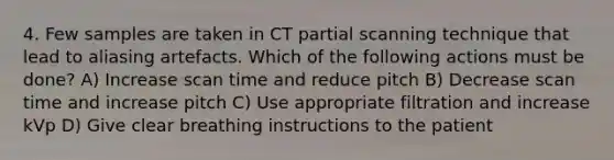 4. Few samples are taken in CT partial scanning technique that lead to aliasing artefacts. Which of the following actions must be done? A) Increase scan time and reduce pitch B) Decrease scan time and increase pitch C) Use appropriate filtration and increase kVp D) Give clear breathing instructions to the patient