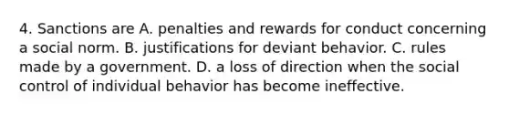 4. Sanctions are A. penalties and rewards for conduct concerning a social norm. B. justifications for deviant behavior. C. rules made by a government. D. a loss of direction when the social control of individual behavior has become ineffective.