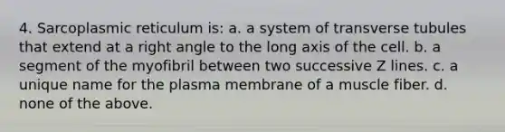 4. Sarcoplasmic reticulum is: a. a system of transverse tubules that extend at a right angle to the long axis of the cell. b. a segment of the myofibril between two successive Z lines. c. a unique name for the plasma membrane of a muscle fiber. d. none of the above.