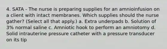 4. SATA - The nurse is preparing supplies for an amnioinfusion on a client with intact membranes. Which supplies should the nurse gather? (Select all that apply.) a. Extra underpads b. Solution of 3% normal saline c. Amniotic hook to perform an amniotomy d. Solid intrauterine pressure catheter with a pressure transducer on its tip