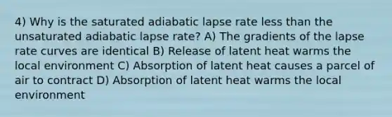 4) Why is the saturated adiabatic lapse rate less than the unsaturated adiabatic lapse rate? A) The gradients of the lapse rate curves are identical B) Release of latent heat warms the local environment C) Absorption of latent heat causes a parcel of air to contract D) Absorption of latent heat warms the local environment