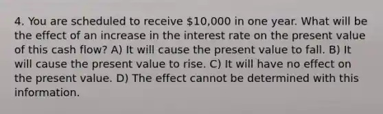 4. You are scheduled to receive 10,000 in one year. What will be the effect of an increase in the interest rate on the present value of this cash flow? A) It will cause the present value to fall. B) It will cause the present value to rise. C) It will have no effect on the present value. D) The effect cannot be determined with this information.