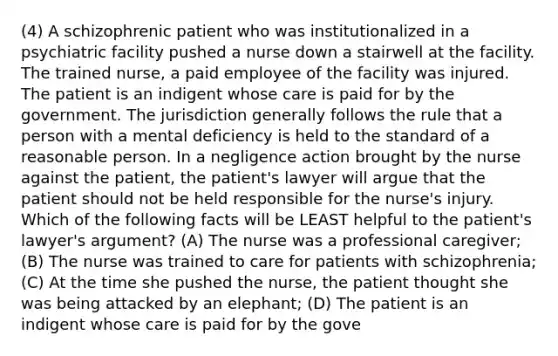 (4) A schizophrenic patient who was institutionalized in a psychiatric facility pushed a nurse down a stairwell at the facility. The trained nurse, a paid employee of the facility was injured. The patient is an indigent whose care is paid for by the government. The jurisdiction generally follows the rule that a person with a mental deficiency is held to the standard of a reasonable person. In a negligence action brought by the nurse against the patient, the patient's lawyer will argue that the patient should not be held responsible for the nurse's injury. Which of the following facts will be LEAST helpful to the patient's lawyer's argument? (A) The nurse was a professional caregiver; (B) The nurse was trained to care for patients with schizophrenia; (C) At the time she pushed the nurse, the patient thought she was being attacked by an elephant; (D) The patient is an indigent whose care is paid for by the gove