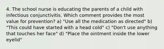 4. The school nurse is educating the parents of a child with infectious conjunctivitis. Which comment provides the most value for prevention? a) "Use all the medication as directed" b) "This could have started with a head cold" c) "Don't use anything that touches her face" d) "Place the ointment inside the lower eyelid"