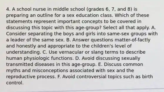 4. A school nurse in middle school (grades 6, 7, and 8) is preparing an outline for a sex education class. Which of these statements represent important concepts to be covered in discussing this topic with this age-group? Select all that apply. A. Consider separating the boys and girls into same-sex groups with a leader of the same sex. B. Answer questions matter-of-factly and honestly and appropriate to the children's level of understanding. C. Use vernacular or slang terms to describe human physiologic functions. D. Avoid discussing sexually transmitted diseases in this age-group. E. Discuss common myths and misconceptions associated with sex and the reproductive process. F. Avoid controversial topics such as birth control.