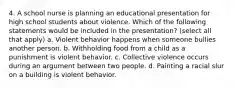 4. A school nurse is planning an educational presentation for high school students about violence. Which of the following statements would be included in the presentation? (select all that apply) a. Violent behavior happens when someone bullies another person. b. Withholding food from a child as a punishment is violent behavior. c. Collective violence occurs during an argument between two people. d. Painting a racial slur on a building is violent behavior.