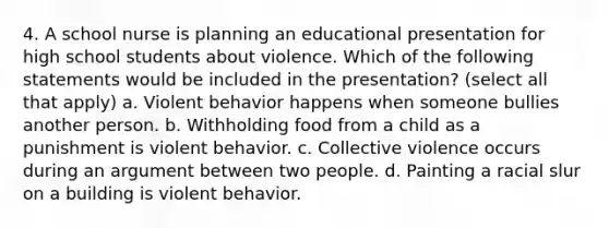 4. A school nurse is planning an educational presentation for high school students about violence. Which of the following statements would be included in the presentation? (select all that apply) a. Violent behavior happens when someone bullies another person. b. Withholding food from a child as a punishment is violent behavior. c. Collective violence occurs during an argument between two people. d. Painting a racial slur on a building is violent behavior.