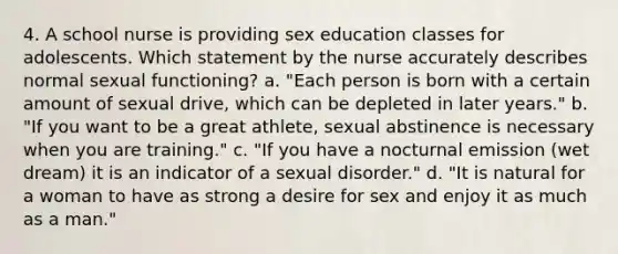 4. A school nurse is providing sex education classes for adolescents. Which statement by the nurse accurately describes normal sexual functioning? a. "Each person is born with a certain amount of sexual drive, which can be depleted in later years." b. "If you want to be a great athlete, sexual abstinence is necessary when you are training." c. "If you have a nocturnal emission (wet dream) it is an indicator of a sexual disorder." d. "It is natural for a woman to have as strong a desire for sex and enjoy it as much as a man."