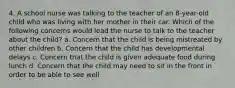 4. A school nurse was talking to the teacher of an 8-year-old child who was living with her mother in their car. Which of the following concerns would lead the nurse to talk to the teacher about the child? a. Concern that the child is being mistreated by other children b. Concern that the child has developmental delays c. Concern that the child is given adequate food during lunch d. Concern that the child may need to sit in the front in order to be able to see well