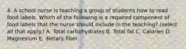 4. A school nurse is teaching a group of students how to read food labels. Which of the following is a required component of food labels that the nurse should include in the teaching? (select all that apply.) A. Total carbohydrates B. Total fat C. Calories D. Magnesium E. dietary fiber