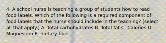 4. A school nurse is teaching a group of students how to read food labels. Which of the following is a required component of food labels that the nurse should include in the teaching? (select all that apply.) A. Total carbohydrates B. Total fat C. Calories D. Magnesium E. dietary fiber