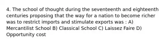 4. The school of thought during the seventeenth and eighteenth centuries proposing that the way for a nation to become richer was to restrict imports and stimulate exports was : A) Mercantilist School B) Classical School C) Laissez Faire D) Opportunity cost