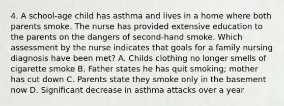 4. A school-age child has asthma and lives in a home where both parents smoke. The nurse has provided extensive education to the parents on the dangers of second-hand smoke. Which assessment by the nurse indicates that goals for a family nursing diagnosis have been met? A. Childs clothing no longer smells of cigarette smoke B. Father states he has quit smoking; mother has cut down C. Parents state they smoke only in the basement now D. Significant decrease in asthma attacks over a year