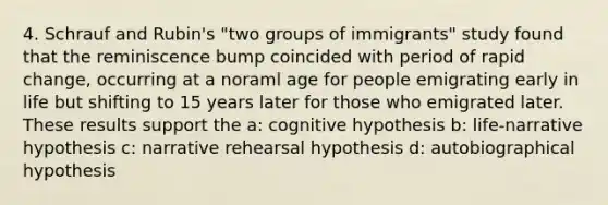 4. Schrauf and Rubin's "two groups of immigrants" study found that the reminiscence bump coincided with period of rapid change, occurring at a noraml age for people emigrating early in life but shifting to 15 years later for those who emigrated later. These results support the a: cognitive hypothesis b: life-narrative hypothesis c: narrative rehearsal hypothesis d: autobiographical hypothesis