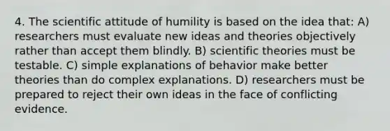 4. The scientific attitude of humility is based on the idea that: A) researchers must evaluate new ideas and theories objectively rather than accept them blindly. B) scientific theories must be testable. C) simple explanations of behavior make better theories than do complex explanations. D) researchers must be prepared to reject their own ideas in the face of conflicting evidence.