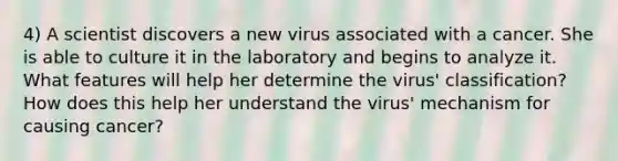 4) A scientist discovers a new virus associated with a cancer. She is able to culture it in the laboratory and begins to analyze it. What features will help her determine the virus' classification? How does this help her understand the virus' mechanism for causing cancer?