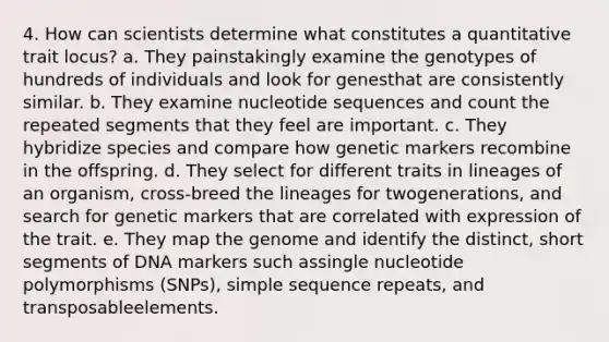 4. How can scientists determine what constitutes a quantitative trait locus? a. They painstakingly examine the genotypes of hundreds of individuals and look for genesthat are consistently similar. b. They examine nucleotide sequences and count the repeated segments that they feel are important. c. They hybridize species and compare how genetic markers recombine in the offspring. d. They select for different traits in lineages of an organism, cross-breed the lineages for twogenerations, and search for genetic markers that are correlated with expression of the trait. e. They map the genome and identify the distinct, short segments of DNA markers such assingle nucleotide polymorphisms (SNPs), simple sequence repeats, and transposableelements.