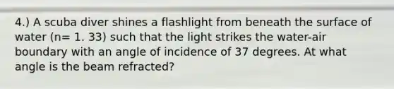 4.) A scuba diver shines a flashlight from beneath the surface of water (n= 1. 33) such that the light strikes the water-air boundary with an angle of incidence of 37 degrees. At what angle is the beam refracted?