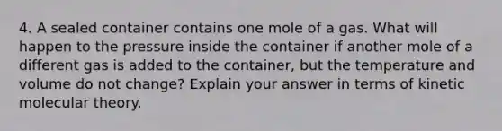 4. A sealed container contains one mole of a gas. What will happen to the pressure inside the container if another mole of a different gas is added to the container, but the temperature and volume do not change? Explain your answer in terms of kinetic molecular theory.