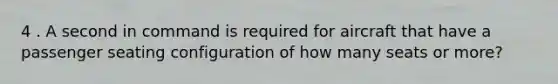 4 . A second in command is required for aircraft that have a passenger seating configuration of how many seats or more?