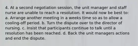 4. At a second negotiation session, the unit manager and staff nurse are unable to reach a resolution. It would now be best to: a. Arrange another meeting in a weeks time so as to allow a cooling-off period. b. Turn the dispute over to the director of nursing. c. Insist that participants continue to talk until a resolution has been reached. d. Back the unit managers actions and end the dispute.