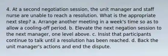 4. At a second negotiation session, the unit manager and staff nurse are unable to reach a resolution. What is the appropriate next step? a. Arrange another meeting in a week's time so as to allow a cooling-off period. b. Elevate the next negation session to the next manager, one level above. c. Insist that participants continue to talk until a resolution has been reached. d. Back the unit manager's actions and end the dispute.