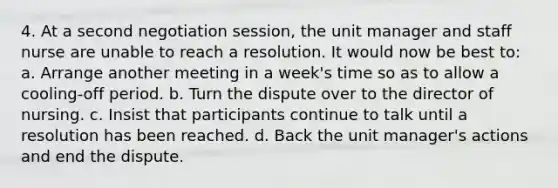 4. At a second negotiation session, the unit manager and staff nurse are unable to reach a resolution. It would now be best to: a. Arrange another meeting in a week's time so as to allow a cooling-off period. b. Turn the dispute over to the director of nursing. c. Insist that participants continue to talk until a resolution has been reached. d. Back the unit manager's actions and end the dispute.