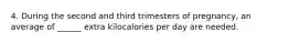 4. During the second and third trimesters of pregnancy, an average of ______ extra kilocalories per day are needed.