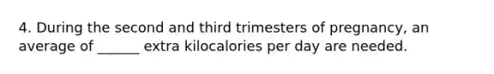 4. During the second and third trimesters of pregnancy, an average of ______ extra kilocalories per day are needed.