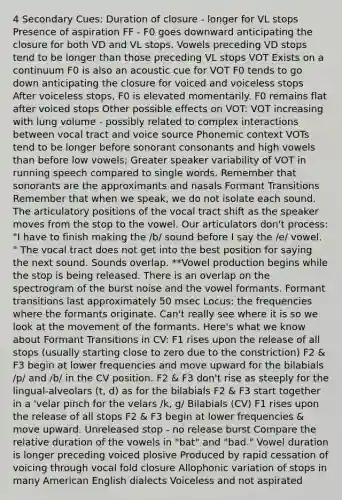 4 Secondary Cues: Duration of closure - longer for VL stops Presence of aspiration FF - F0 goes downward anticipating the closure for both VD and VL stops. Vowels preceding VD stops tend to be longer than those preceding VL stops VOT Exists on a continuum F0 is also an acoustic cue for VOT F0 tends to go down anticipating the closure for voiced and voiceless stops After voiceless stops, F0 is elevated momentarily. F0 remains flat after voiced stops Other possible effects on VOT: VOT increasing with lung volume - possibly related to complex interactions between vocal tract and voice source Phonemic context VOTs tend to be longer before sonorant consonants and high vowels than before low vowels; Greater speaker variability of VOT in running speech compared to single words. Remember that sonorants are the approximants and nasals Formant Transitions Remember that when we speak, we do not isolate each sound. The articulatory positions of the vocal tract shift as the speaker moves from the stop to the vowel. Our articulators don't process: "I have to finish making the /b/ sound before I say the /e/ vowel. " The vocal tract does not get into the best position for saying the next sound. Sounds overlap. **Vowel production begins while the stop is being released. There is an overlap on the spectrogram of the burst noise and the vowel formants. Formant transitions last approximately 50 msec Locus: the frequencies where the formants originate. Can't really see where it is so we look at the movement of the formants. Here's what we know about Formant Transitions in CV: F1 rises upon the release of all stops (usually starting close to zero due to the constriction) F2 & F3 begin at lower frequencies and move upward for the bilabials /p/ and /b/ in the CV position. F2 & F3 don't rise as steeply for the lingual-alveolars (t, d) as for the bilabials F2 & F3 start together in a 'velar pinch for the velars /k, g/ Bilabials (CV) F1 rises upon the release of all stops F2 & F3 begin at lower frequencies & move upward. Unreleased stop - no release burst Compare the relative duration of the vowels in "bat" and "bad." Vowel duration is longer preceding voiced plosive Produced by rapid cessation of voicing through vocal fold closure Allophonic variation of stops in many American English dialects Voiceless and not aspirated