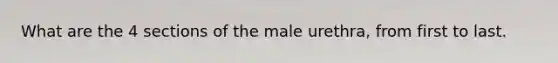 What are the 4 sections of the male urethra, from first to last.