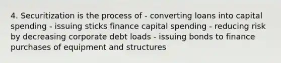 4. Securitization is the process of - converting loans into capital spending - issuing sticks finance capital spending - reducing risk by decreasing corporate debt loads - issuing bonds to finance purchases of equipment and structures