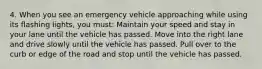 4. When you see an emergency vehicle approaching while using its flashing lights, you must: Maintain your speed and stay in your lane until the vehicle has passed. Move into the right lane and drive slowly until the vehicle has passed. Pull over to the curb or edge of the road and stop until the vehicle has passed.