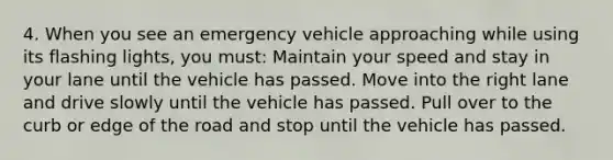 4. When you see an emergency vehicle approaching while using its flashing lights, you must: Maintain your speed and stay in your lane until the vehicle has passed. Move into the right lane and drive slowly until the vehicle has passed. Pull over to the curb or edge of the road and stop until the vehicle has passed.