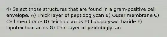 4) Select those structures that are found in a gram-positive cell envelope. A) Thick layer of peptidoglycan B) Outer membrane C) Cell membrane D) Teichoic acids E) Lipopolysaccharide F) Lipoteichoic acids G) Thin layer of peptidoglycan