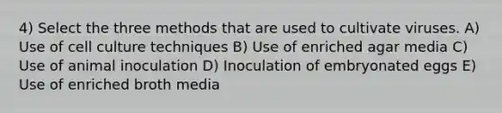 4) Select the three methods that are used to cultivate viruses. A) Use of cell culture techniques B) Use of enriched agar media C) Use of animal inoculation D) Inoculation of embryonated eggs E) Use of enriched broth media