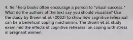 4. Self-help books often encourage a person to "visual success." What do the authors of the text say you should visualize? Use the study by Brown et al. (2002) to show how cognitive rehearsal can be a beneficial coping mechanism. The Brown et al. study examined the effects of cognitive rehearsal on coping with stress in pregnant women.