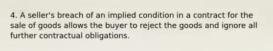 4. A seller's breach of an implied condition in a contract for the sale of goods allows the buyer to reject the goods and ignore all further contractual obligations.