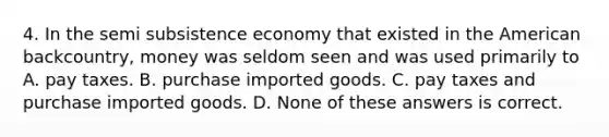 4. In the semi subsistence economy that existed in the American backcountry, money was seldom seen and was used primarily to A. pay taxes. B. purchase imported goods. C. pay taxes and purchase imported goods. D. None of these answers is correct.