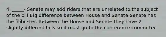 4. _____- Senate may add riders that are unrelated to the subject of the bill Big difference between House and Senate-Senate has the filibuster. Between the House and Senate they have 2 slightly different bills so it must go to the conference committee